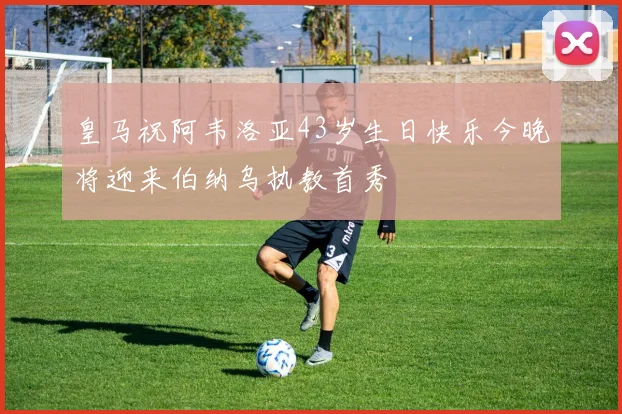 皇马祝阿韦洛亚43岁生日快乐今晚将迎来伯纳乌执教首秀