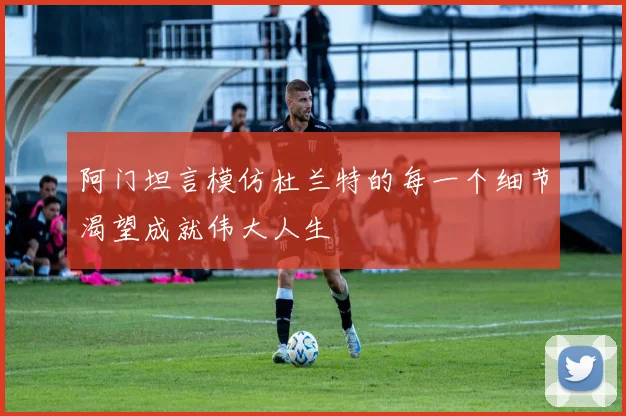 阿门坦言模仿杜兰特的每一个细节渴望成就伟大人生