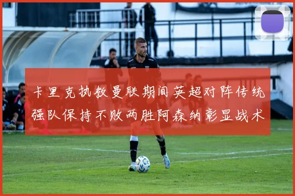 卡里克执教曼联期间英超对阵传统强队保持不败两胜阿森纳彰显战术智慧