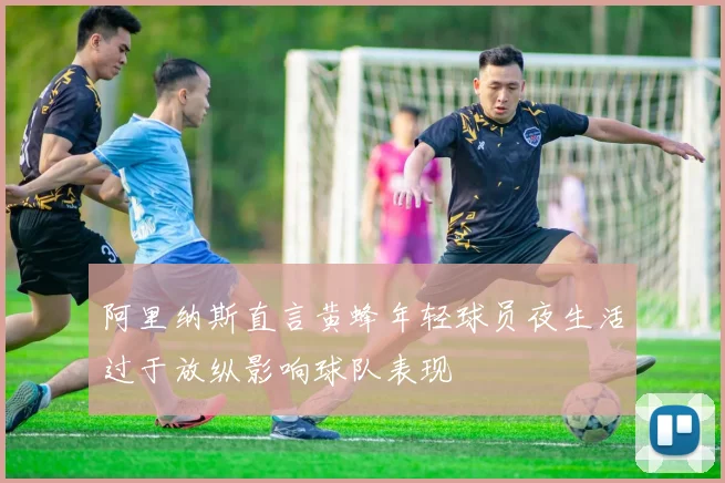 阿里纳斯直言黄蜂年轻球员夜生活过于放纵影响球队表现