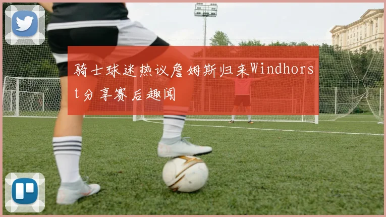 骑士球迷热议詹姆斯归来Windhorst分享赛后趣闻