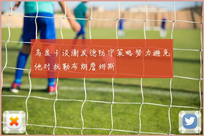 乌度卡谈谢泼德防守策略努力避免他对抗勒布朗詹姆斯