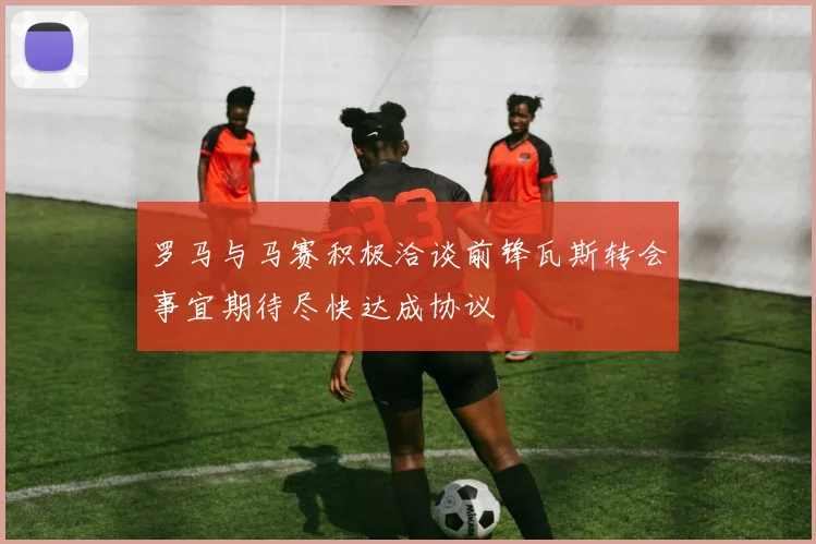 罗马与马赛积极洽谈前锋瓦斯转会事宜期待尽快达成协议