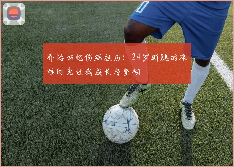 乔治回忆伤病经历：24岁断腿的艰难时光让我成长与坚韧