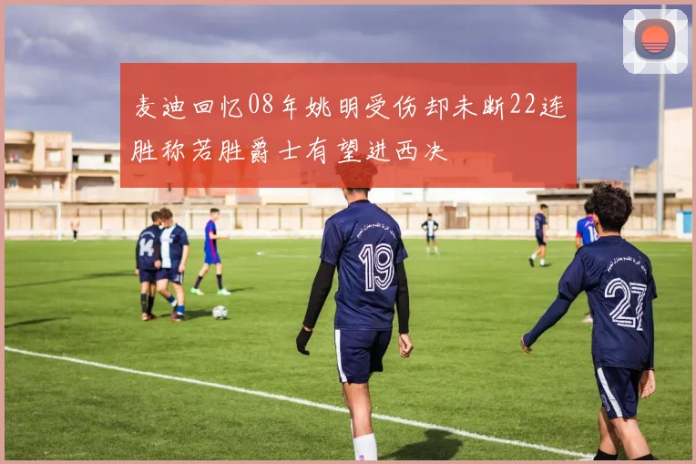 麦迪回忆08年姚明受伤却未断22连胜称若胜爵士有望进西决