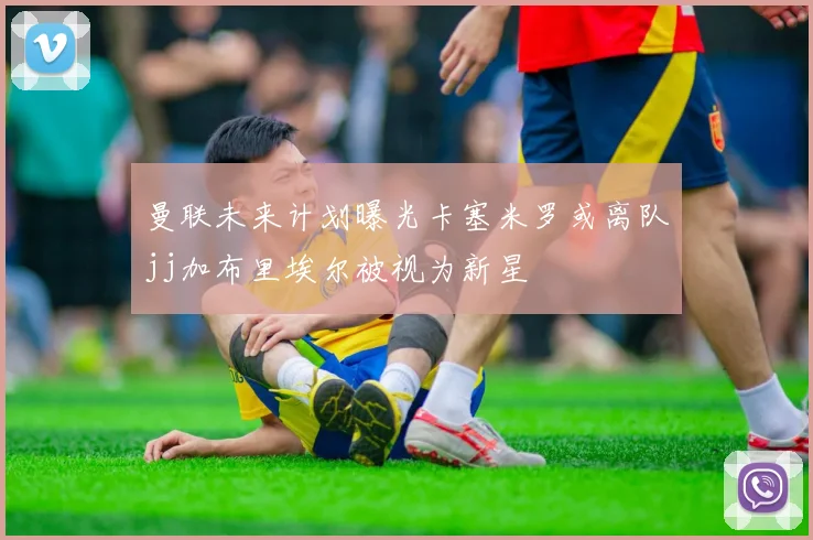 曼联未来计划曝光卡塞米罗或离队jj加布里埃尔被视为新星