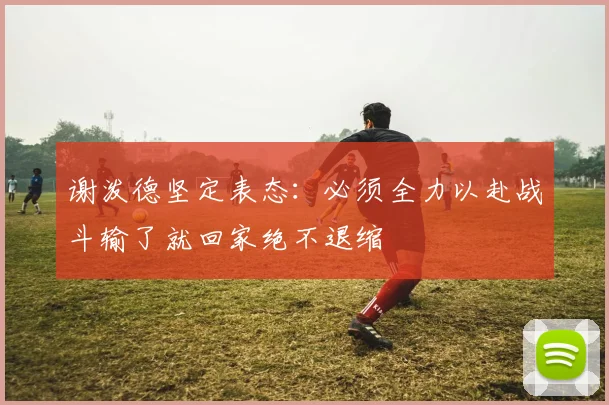 谢泼德坚定表态：必须全力以赴战斗输了就回家绝不退缩