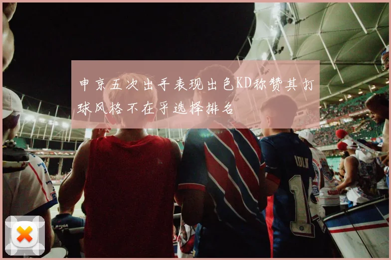 申京五次出手表现出色KD称赞其打球风格不在乎选择排名