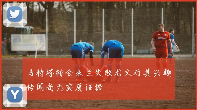 马特塔转会米兰失败尤文对其兴趣传闻尚无实质证据