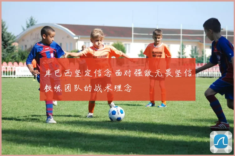 库巴西坚定信念面对强敌无畏坚信教练团队的战术理念