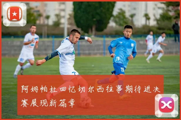 阿姆帕杜回忆切尔西往事期待进决赛展现新篇章