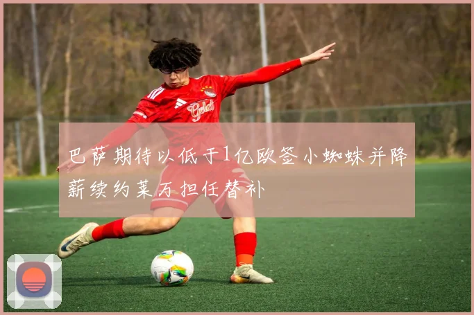 巴萨期待以低于1亿欧签小蜘蛛并降薪续约莱万担任替补