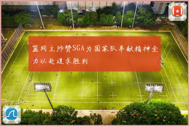 篮网主帅赞SGA为国家队奉献精神全力以赴追求胜利