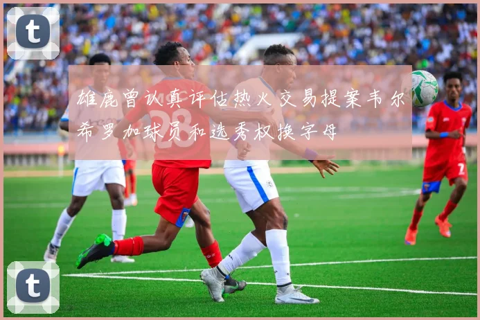 雄鹿曾认真评估热火交易提案韦尔希罗加球员和选秀权换字母