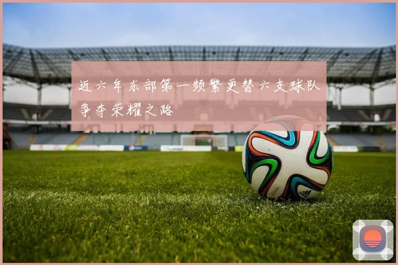 近六年东部第一频繁更替六支球队争夺荣耀之路