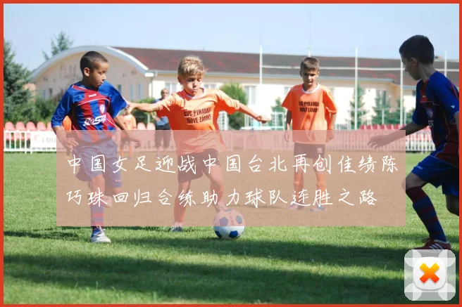 中国女足迎战中国台北再创佳绩陈巧珠回归合练助力球队连胜之路