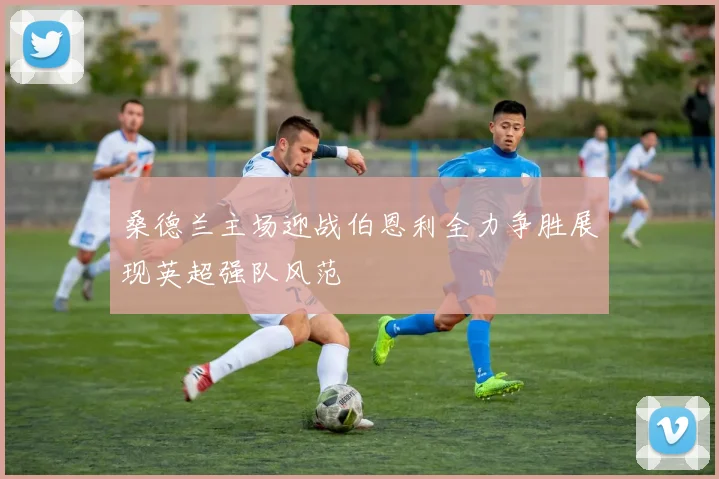 桑德兰主场迎战伯恩利全力争胜展现英超强队风范