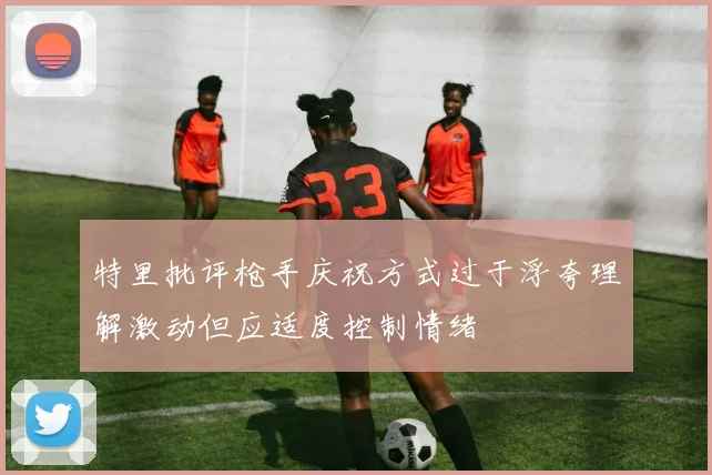 特里批评枪手庆祝方式过于浮夸理解激动但应适度控制情绪