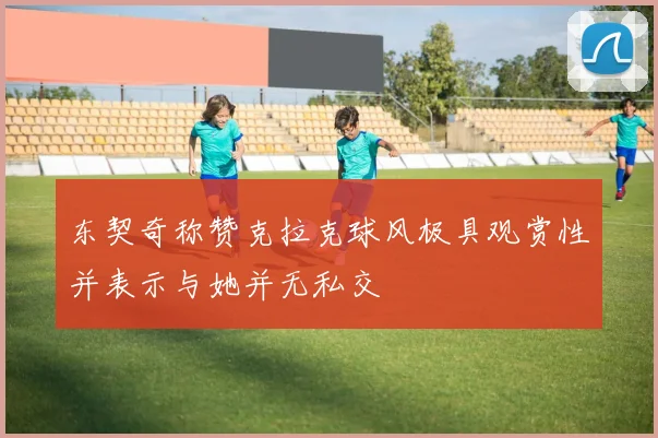 东契奇称赞克拉克球风极具观赏性并表示与她并无私交