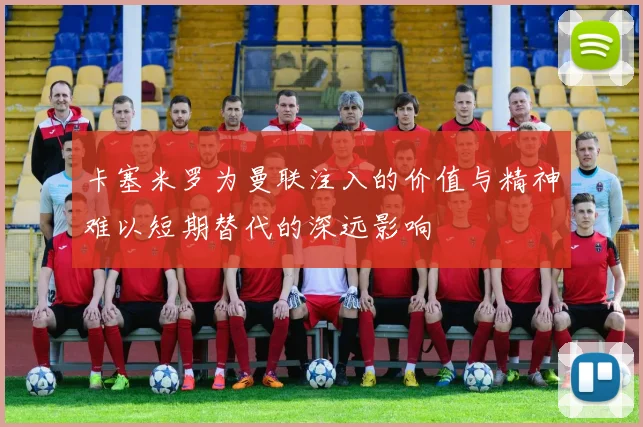 卡塞米罗为曼联注入的价值与精神难以短期替代的深远影响