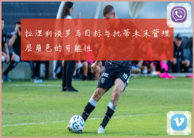 拉涅利谈罗马目标与托蒂未来管理层角色的可能性