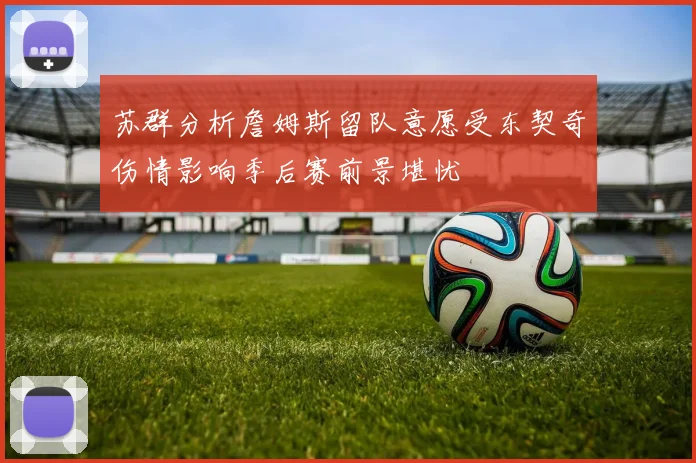 苏群分析詹姆斯留队意愿受东契奇伤情影响季后赛前景堪忧